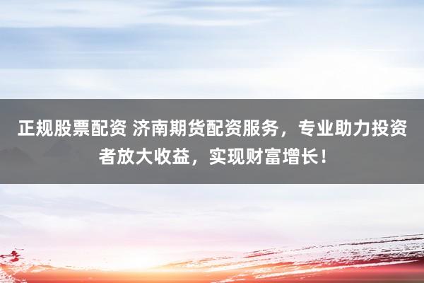 正规股票配资 济南期货配资服务，专业助力投资者放大收益，实现财富增长！