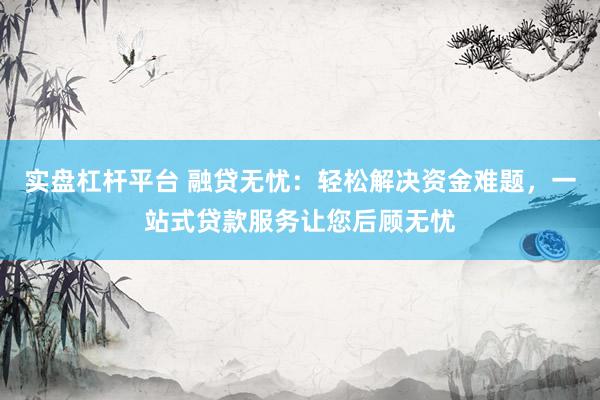 实盘杠杆平台 融贷无忧：轻松解决资金难题，一站式贷款服务让您后顾无忧