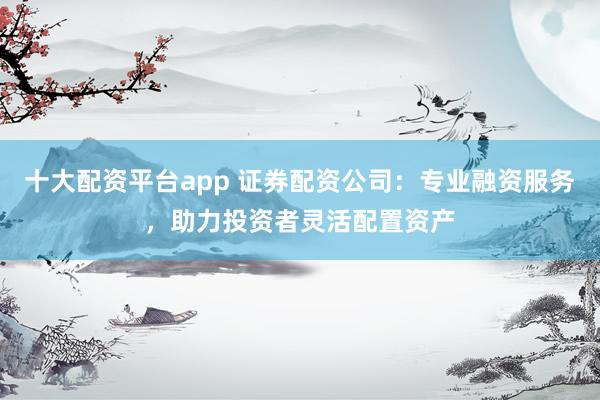 十大配资平台app 证券配资公司：专业融资服务，助力投资者灵活配置资产