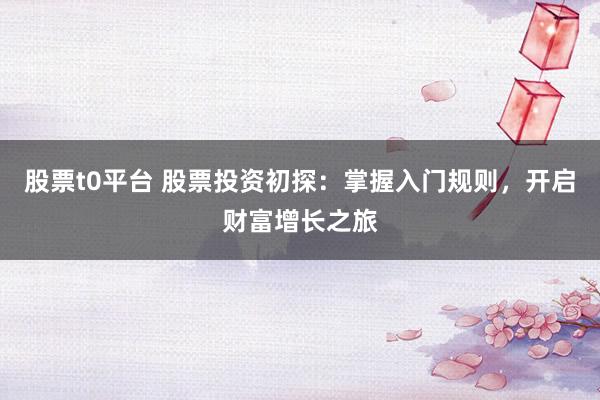 股票t0平台 股票投资初探：掌握入门规则，开启财富增长之旅