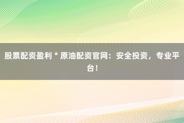 股票配资盈利 * 原油配资官网：安全投资，专业平台！