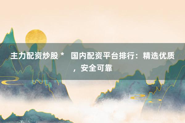 主力配资炒股 *   国内配资平台排行：精选优质，安全可靠