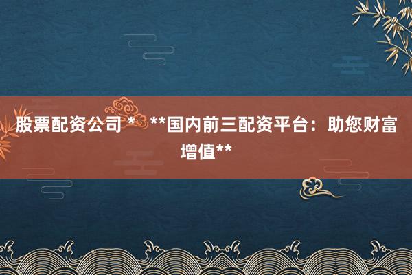 股票配资公司 *   **国内前三配资平台：助您财富增值**