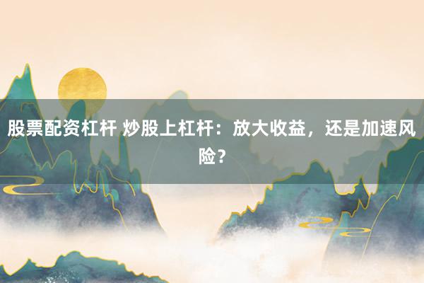 股票配资杠杆 炒股上杠杆：放大收益，还是加速风险？
