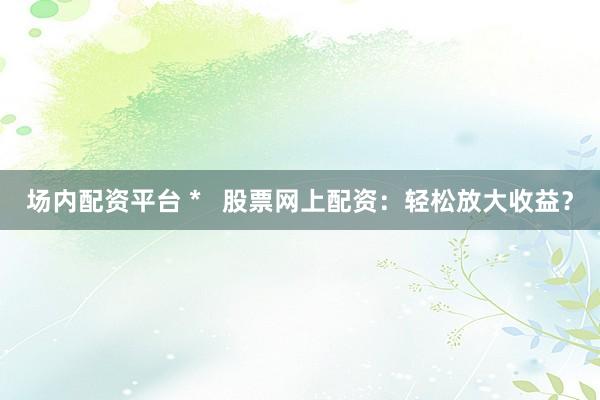 场内配资平台 *   股票网上配资：轻松放大收益？