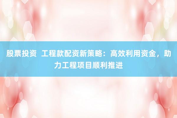 股票投资  工程款配资新策略：高效利用资金，助力工程项目顺利推进
