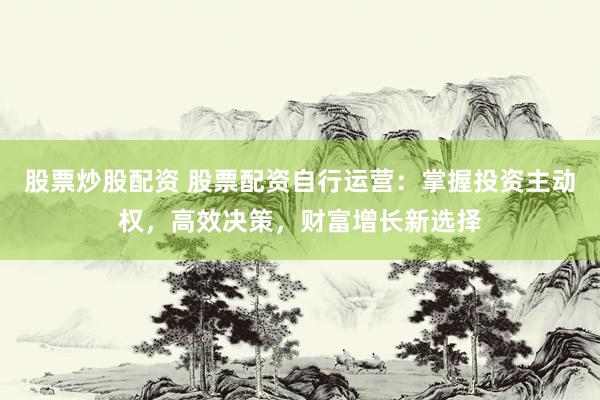 股票炒股配资 股票配资自行运营：掌握投资主动权，高效决策，财富增长新选择