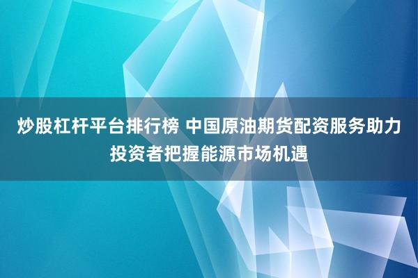 炒股杠杆平台排行榜 中国原油期货配资服务助力投资者把握能源市场机遇