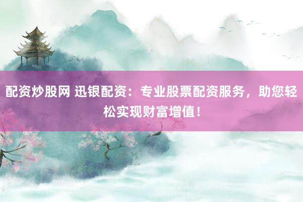 配资炒股网 迅银配资：专业股票配资服务，助您轻松实现财富增值！
