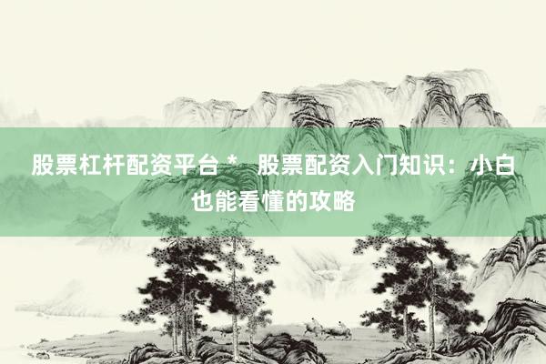 股票杠杆配资平台 *   股票配资入门知识：小白也能看懂的攻略