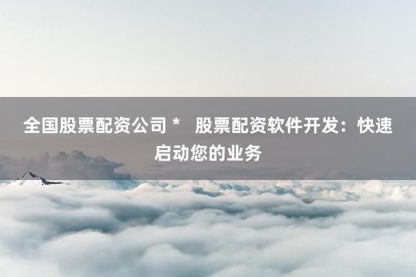 全国股票配资公司 *   股票配资软件开发：快速启动您的业务