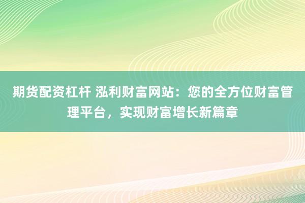 期货配资杠杆 泓利财富网站：您的全方位财富管理平台，实现财富增长新篇章