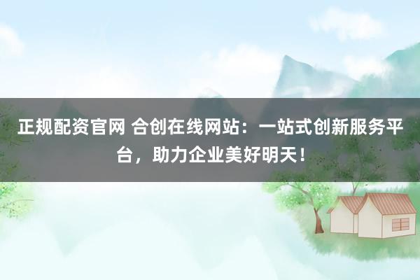 正规配资官网 合创在线网站：一站式创新服务平台，助力企业美好明天！