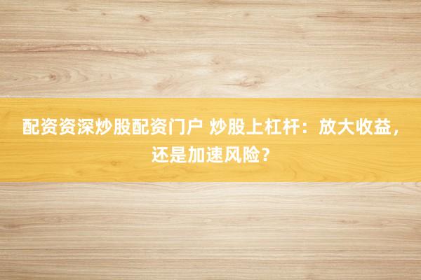配资资深炒股配资门户 炒股上杠杆：放大收益，还是加速风险？
