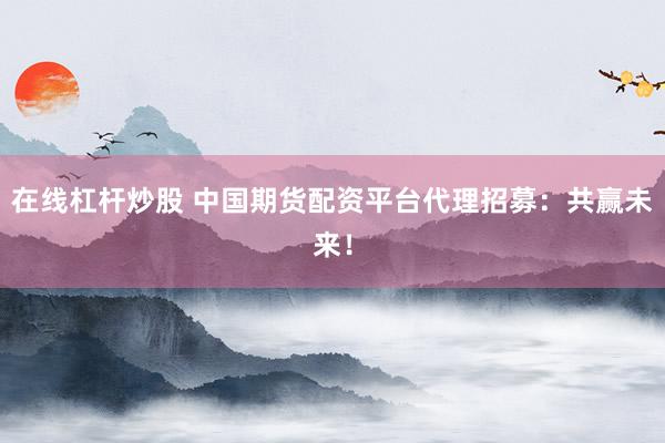在线杠杆炒股 中国期货配资平台代理招募：共赢未来！
