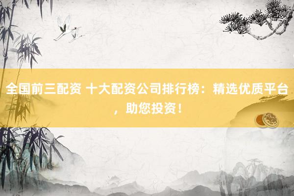 全国前三配资 十大配资公司排行榜：精选优质平台，助您投资！