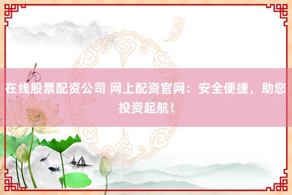 在线股票配资公司 网上配资官网：安全便捷，助您投资起航！