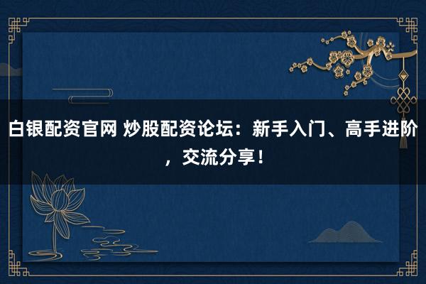 白银配资官网 炒股配资论坛：新手入门、高手进阶，交流分享！