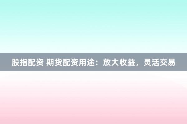 股指配资 期货配资用途：放大收益，灵活交易