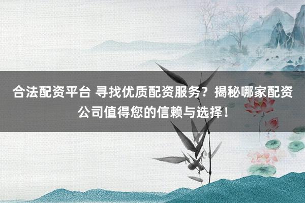 合法配资平台 寻找优质配资服务？揭秘哪家配资公司值得您的信赖与选择！