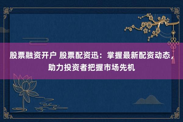 股票融资开户 股票配资迅：掌握最新配资动态，助力投资者把握市场先机