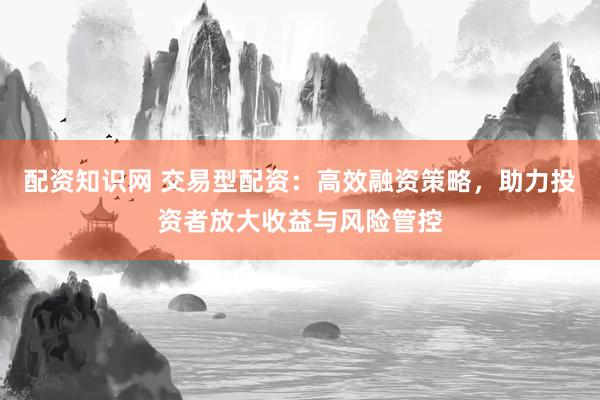 配资知识网 交易型配资：高效融资策略，助力投资者放大收益与风险管控