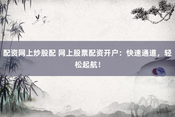 配资网上炒股配 网上股票配资开户：快速通道，轻松起航！
