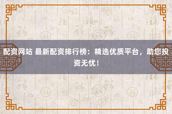 配资网站 最新配资排行榜：精选优质平台，助您投资无忧！