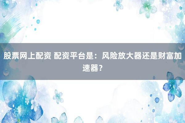 股票网上配资 配资平台是：风险放大器还是财富加速器？