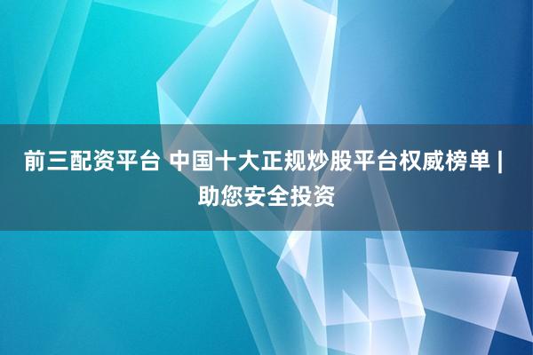 前三配资平台 中国十大正规炒股平台权威榜单 | 助您安全投资