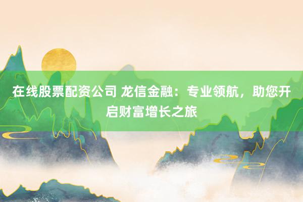 在线股票配资公司 龙信金融：专业领航，助您开启财富增长之旅