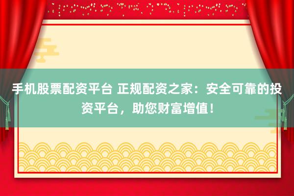 手机股票配资平台 正规配资之家：安全可靠的投资平台，助您财富增值！