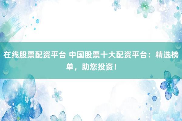 在线股票配资平台 中国股票十大配资平台：精选榜单，助您投资！