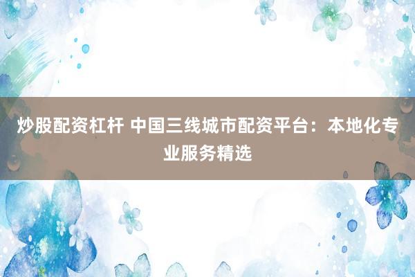 炒股配资杠杆 中国三线城市配资平台：本地化专业服务精选