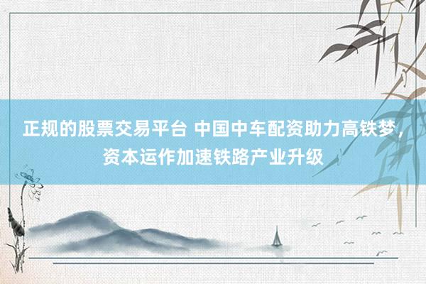 正规的股票交易平台 中国中车配资助力高铁梦，资本运作加速铁路产业升级