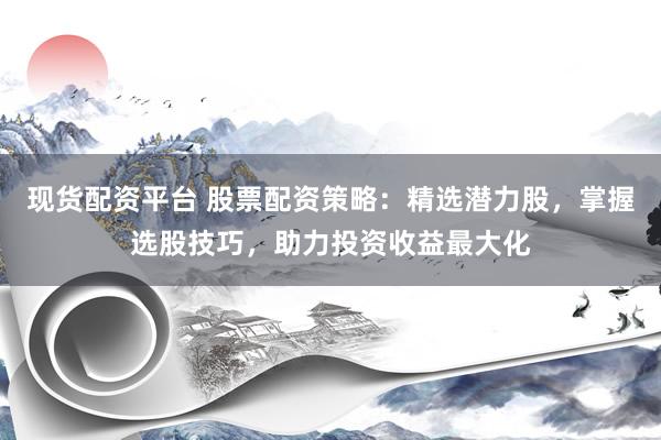 现货配资平台 股票配资策略：精选潜力股，掌握选股技巧，助力投资收益最大化