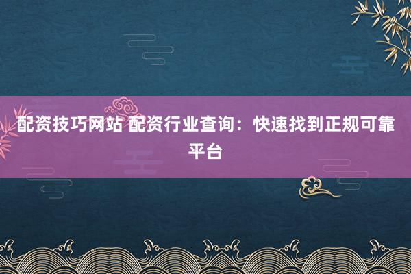 配资技巧网站 配资行业查询：快速找到正规可靠平台