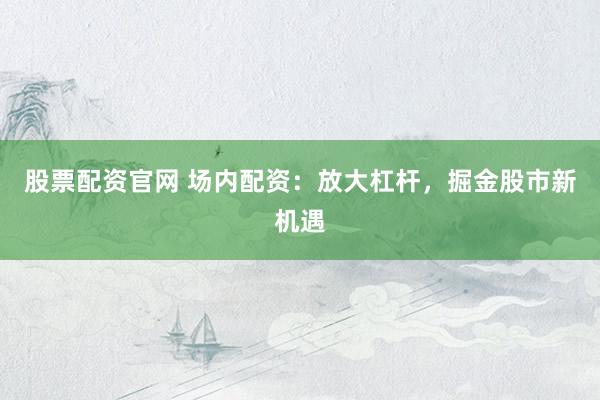 股票配资官网 场内配资：放大杠杆，掘金股市新机遇