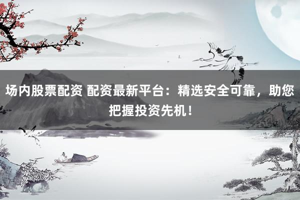 场内股票配资 配资最新平台：精选安全可靠，助您把握投资先机！