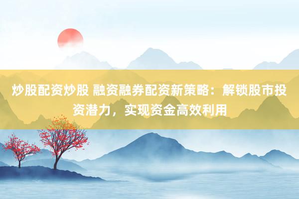 炒股配资炒股 融资融券配资新策略：解锁股市投资潜力，实现资金高效利用