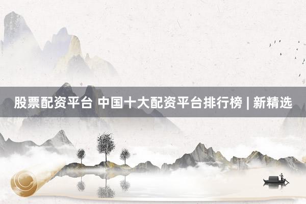 股票配资平台 中国十大配资平台排行榜 | 新精选