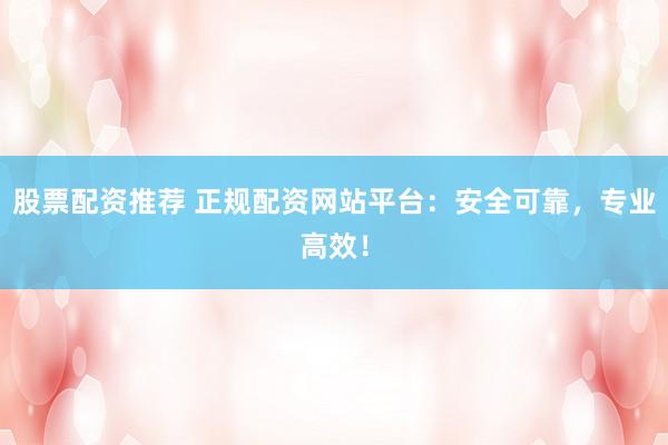股票配资推荐 正规配资网站平台：安全可靠，专业高效！