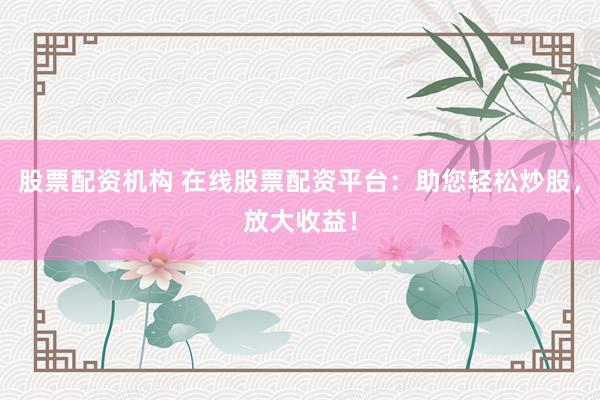 股票配资机构 在线股票配资平台：助您轻松炒股，放大收益！