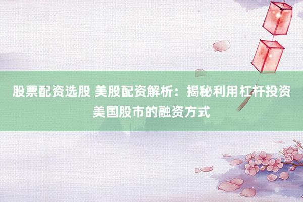 股票配资选股 美股配资解析：揭秘利用杠杆投资美国股市的融资方式