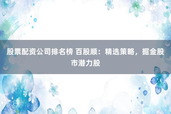 股票配资公司排名榜 百股顺：精选策略，掘金股市潜力股