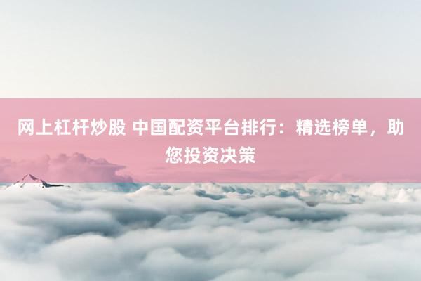 网上杠杆炒股 中国配资平台排行：精选榜单，助您投资决策