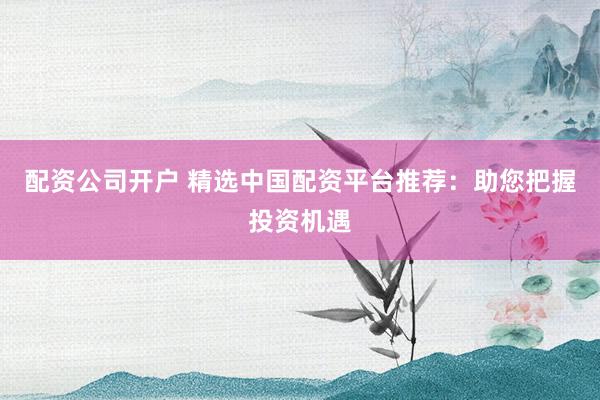 配资公司开户 精选中国配资平台推荐：助您把握投资机遇