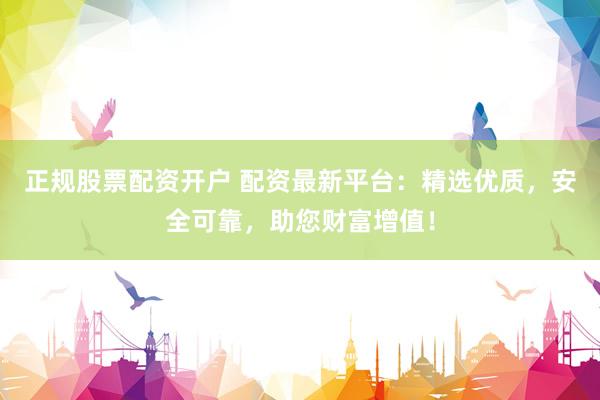 正规股票配资开户 配资最新平台：精选优质，安全可靠，助您财富增值！