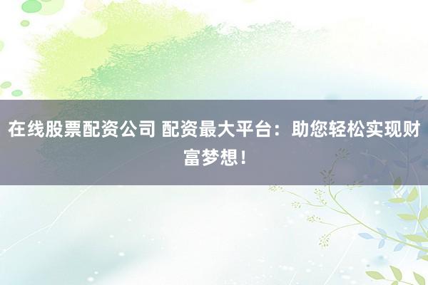在线股票配资公司 配资最大平台：助您轻松实现财富梦想！