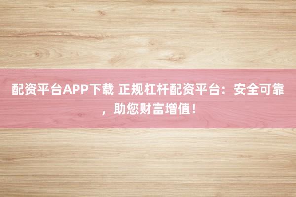 配资平台APP下载 正规杠杆配资平台：安全可靠，助您财富增值！